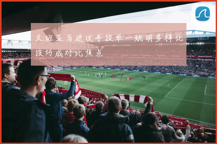 文班亚马进攻手段单一姚明多样化技巧成对比焦点