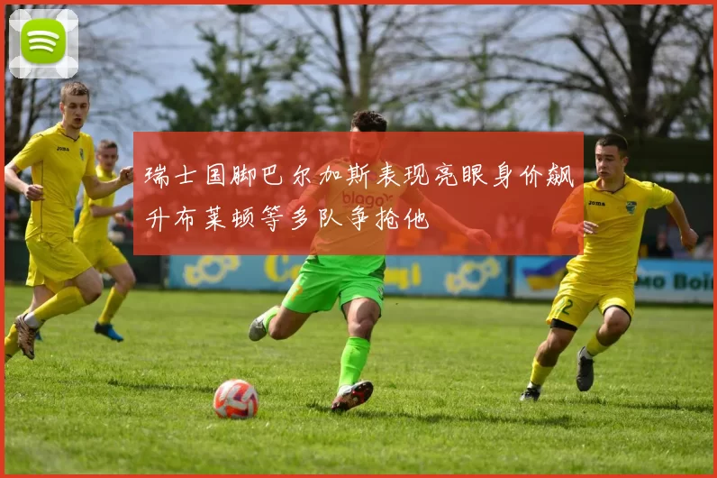 瑞士国脚巴尔加斯表现亮眼身价飙升布莱顿等多队争抢他