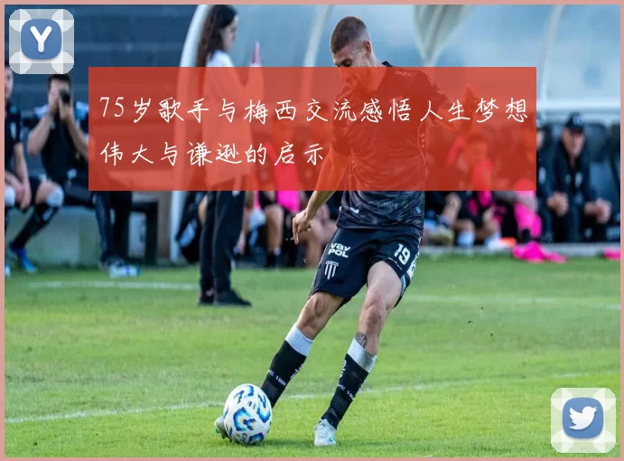 75岁歌手与梅西交流感悟人生梦想伟大与谦逊的启示