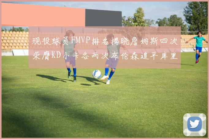 现役球员FMVP排名揭晓詹姆斯四次荣膺KD小卡各两次布伦森追平库里约基奇等人